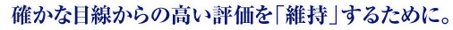 確かな目線からの高い評価を「維持」するために。